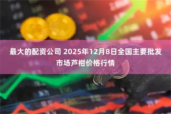 最大的配资公司 2025年12月8日全国主要批发市场芦柑价格行情