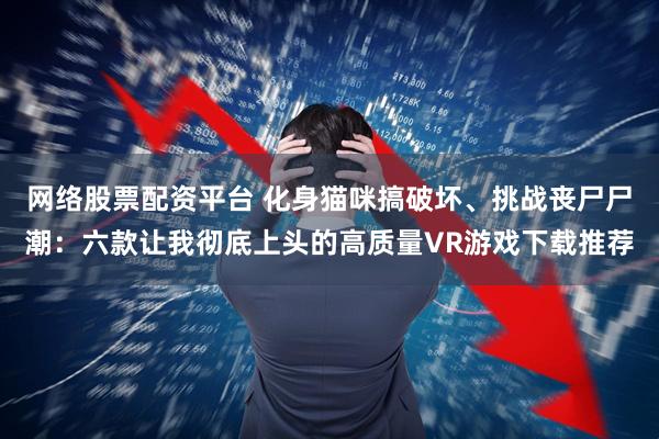 网络股票配资平台 化身猫咪搞破坏、挑战丧尸尸潮：六款让我彻底上头的高质量VR游戏下载推荐