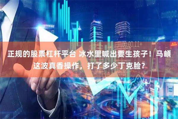 正规的股票杠杆平台 冰水里喊出要生孩子！马頔这波真香操作，打了多少丁克脸？